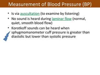 • Is via auscultation (to examine by listening)
• No sound is heard during laminar flow (normal,
quiet, smooth blood flow)
• Korotkoff sounds can be heard when
sphygmomanometer cuff pressure is greater than
diastolic but lower than systolic pressure
Measurement of Blood Pressure (BP)
 