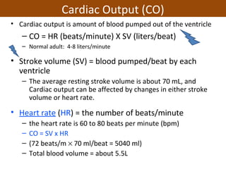Cardiac Output (CO)
• Cardiac output is amount of blood pumped out of the ventricle
– CO = HR (beats/minute) X SV (liters/beat)
– Normal adult: 4-8 liters/minute
• Stroke volume (SV) = blood pumped/beat by each
ventricle
– The average resting stroke volume is about 70 mL, and
Cardiac output can be affected by changes in either stroke
volume or heart rate.
• Heart rate (HR) = the number of beats/minute
– the heart rate is 60 to 80 beats per minute (bpm)
– CO = SV x HR
– (72 beats/m × 70 ml/beat = 5040 ml)
– Total blood volume = about 5.5L
 