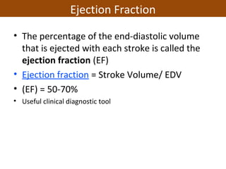 • The percentage of the end-diastolic volume
that is ejected with each stroke is called the
ejection fraction (EF)
• Ejection fraction = Stroke Volume/ EDV
• (EF) = 50-70%
• Useful clinical diagnostic tool
Ejection Fraction
 