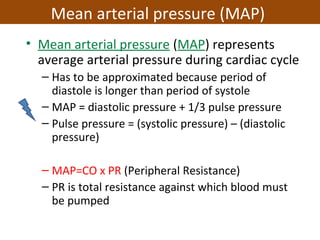 • Mean arterial pressure (MAP) represents
average arterial pressure during cardiac cycle
– Has to be approximated because period of
diastole is longer than period of systole
– MAP = diastolic pressure + 1/3 pulse pressure
– Pulse pressure = (systolic pressure) – (diastolic
pressure)
– MAP=CO x PR (Peripheral Resistance)
– PR is total resistance against which blood must
be pumped
Mean arterial pressure (MAP)
 