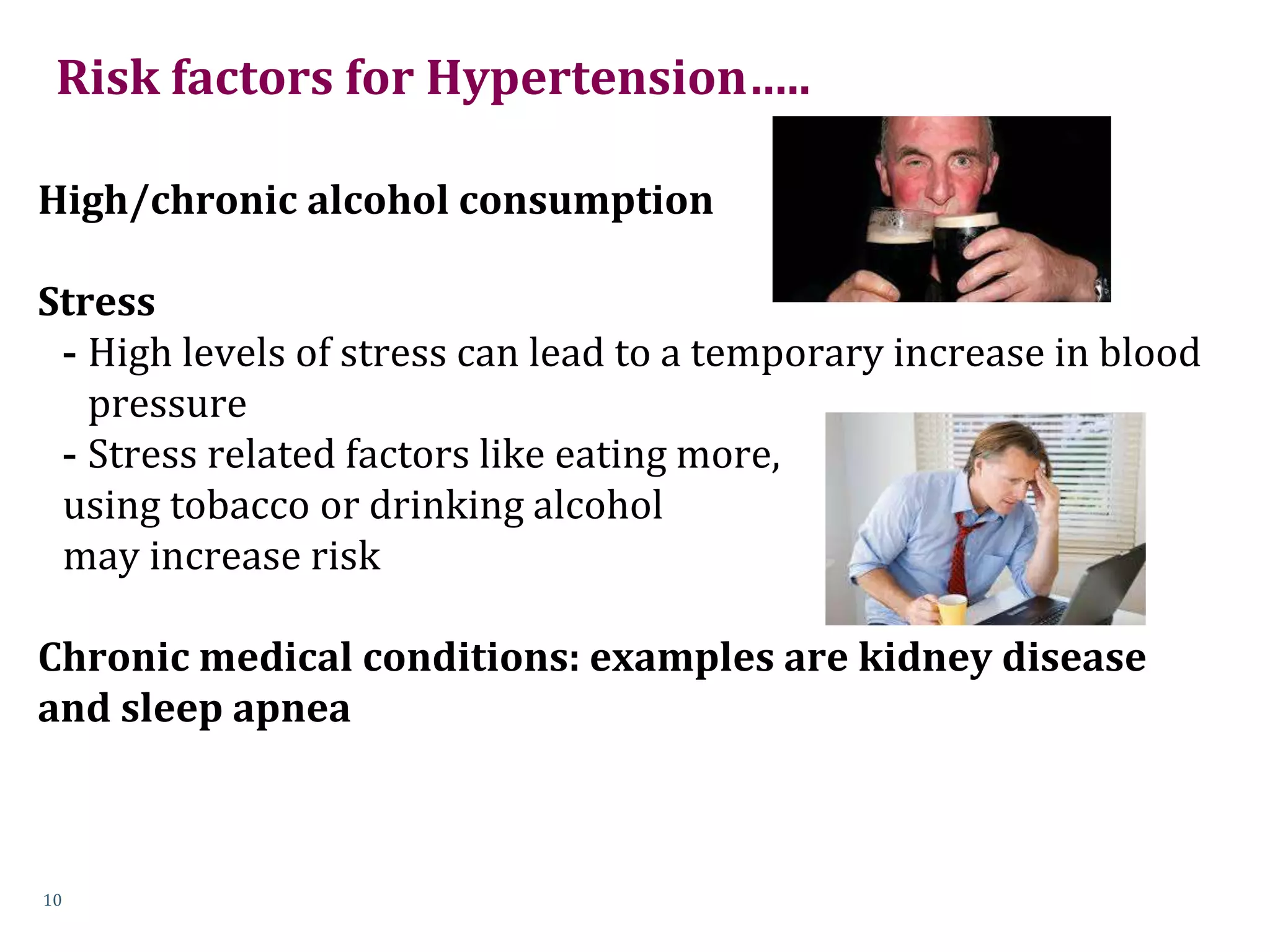 Risk factors for Hypertension…..
High/chronic alcohol consumption
Stress
- High levels of stress can lead to a temporary increase in blood
pressure
- Stress related factors like eating more,
using tobacco or drinking alcohol
may increase risk
Chronic medical conditions: examples are kidney disease
and sleep apnea
10
 