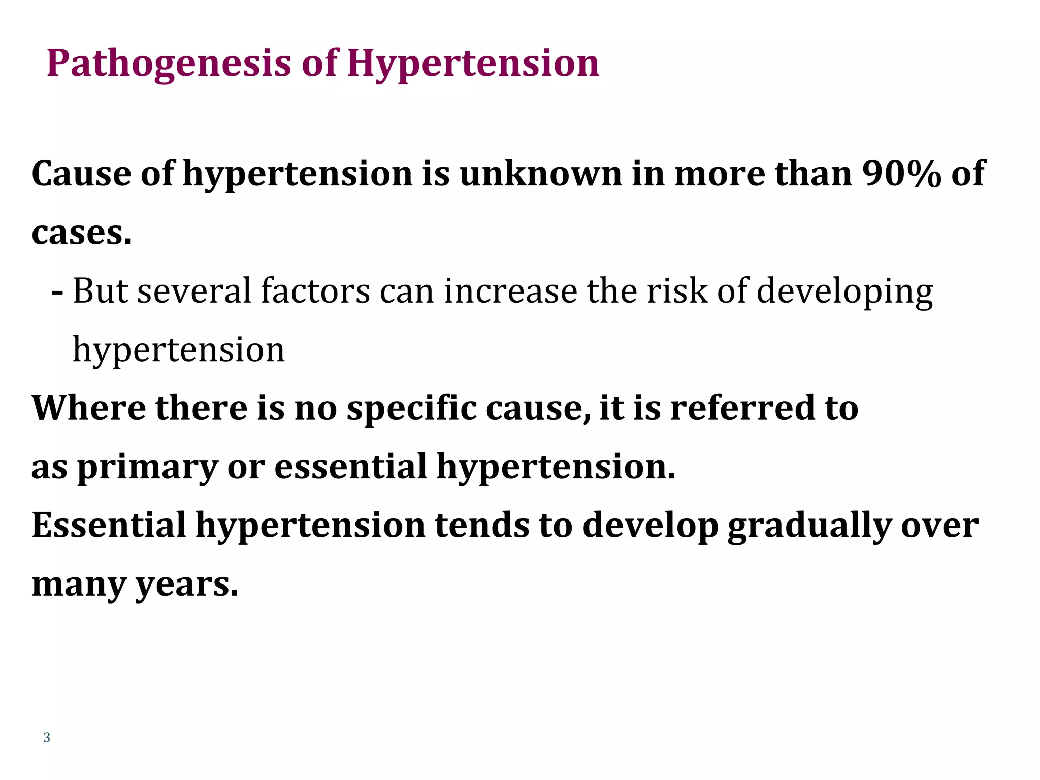 Pathogenesis of Hypertension
Cause of hypertension is unknown in more than 90% of
cases.
- But several factors can increase the risk of developing
hypertension
Where there is no specific cause, it is referred to
as primary or essential hypertension.
Essential hypertension tends to develop gradually over
many years.
3
 