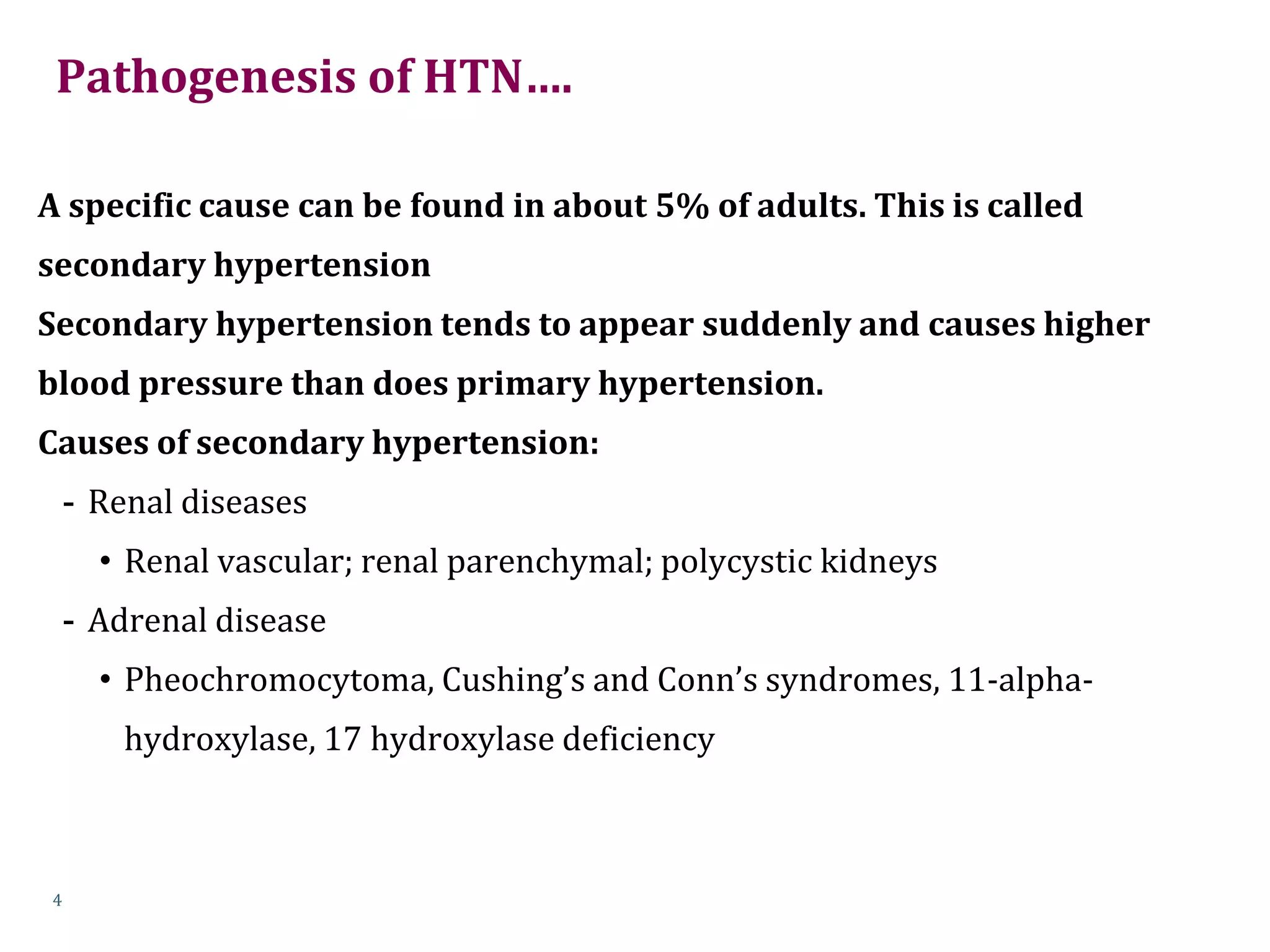 Pathogenesis of HTN….
A specific cause can be found in about 5% of adults. This is called
secondary hypertension
Secondary hypertension tends to appear suddenly and causes higher
blood pressure than does primary hypertension.
Causes of secondary hypertension:
- Renal diseases
• Renal vascular; renal parenchymal; polycystic kidneys
- Adrenal disease
• Pheochromocytoma, Cushing’s and Conn’s syndromes, 11-alpha-
hydroxylase, 17 hydroxylase deficiency
4
 