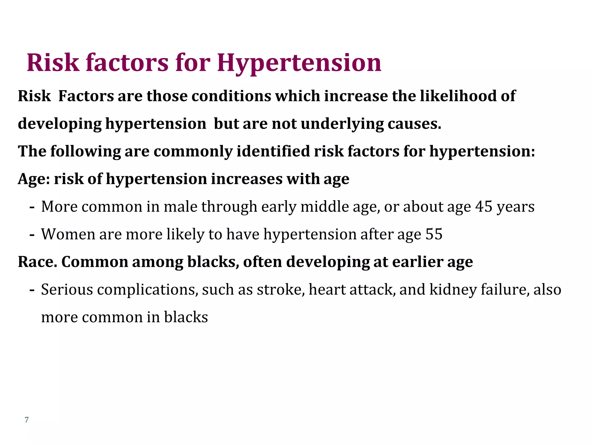 Risk factors for Hypertension
Risk Factors are those conditions which increase the likelihood of
developing hypertension but are not underlying causes.
The following are commonly identified risk factors for hypertension:
Age: risk of hypertension increases with age
- More common in male through early middle age, or about age 45 years
- Women are more likely to have hypertension after age 55
Race. Common among blacks, often developing at earlier age
- Serious complications, such as stroke, heart attack, and kidney failure, also
more common in blacks
7
 