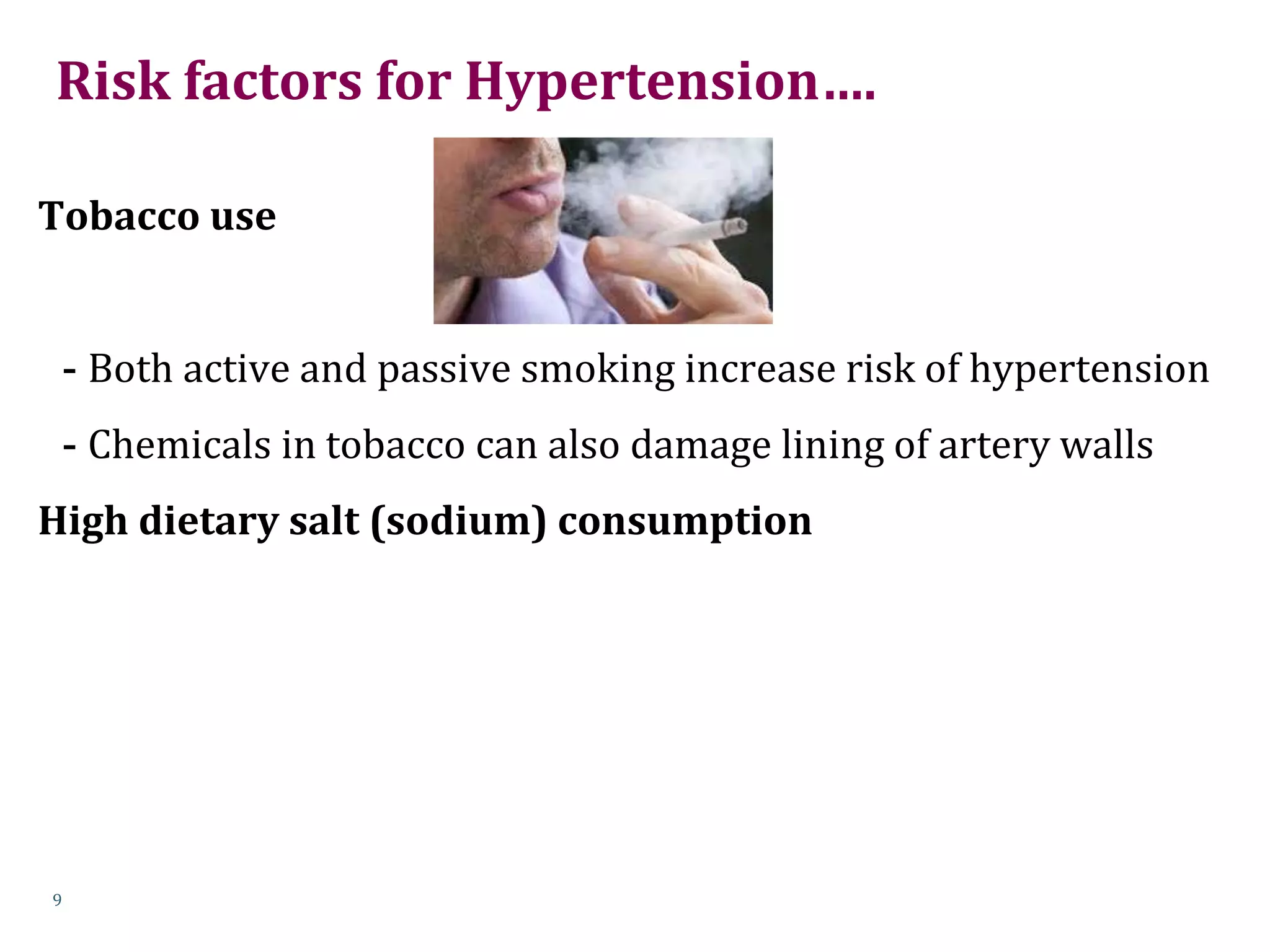 Risk factors for Hypertension….
Tobacco use
- Both active and passive smoking increase risk of hypertension
- Chemicals in tobacco can also damage lining of artery walls
High dietary salt (sodium) consumption
9
 