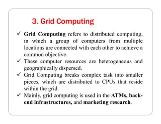 3. Grid Computing
 Grid Computing refers to distributed computing,
in which a group of computers from multiple
locations are connected with each other to achieve a
common objective.
 These computer resources are heterogeneous and
geographically dispersed.
 Grid Computing breaks complex task into smaller
pieces, which are distributed to CPUs that reside
within the grid.
 Mainly, grid computing is used in the ATMs, back-
end infrastructures, and marketing research.
 