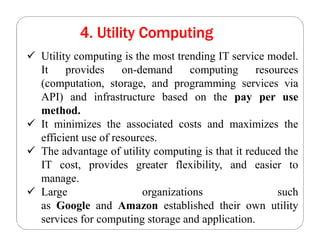 4. Utility Computing
 Utility computing is the most trending IT service model.
It provides on-demand computing resources
(computation, storage, and programming services via
API) and infrastructure based on the pay per use
method.
 It minimizes the associated costs and maximizes the
efficient use of resources.
 The advantage of utility computing is that it reduced the
IT cost, provides greater flexibility, and easier to
manage.
 Large organizations such
as Google and Amazon established their own utility
services for computing storage and application.
 