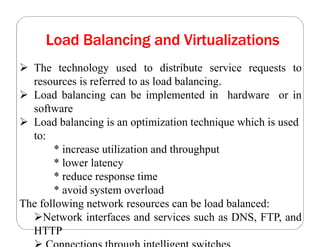 Load Balancing and Virtualizations
 The technology used to distribute service requests to
resources is referred to as load balancing.
 Load balancing can be implemented in hardware or in
software
 Load balancing is an optimization technique which is used
to:
* increase utilization and throughput
* lower latency
* reduce response time
* avoid system overload
The following network resources can be load balanced:
Network interfaces and services such as DNS, FTP, and
HTTP
 