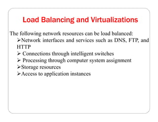 Load Balancing and Virtualizations
The following network resources can be load balanced:
Network interfaces and services such as DNS, FTP, and
HTTP
 Connections through intelligent switches
 Processing through computer system assignment
Storage resources
Access to application instances
 