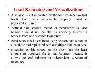 Load Balancing and Virtualizations
• A session ticket is created by the load balancer so that
traffic from the client can be properly routed to
requested resource.
• Without this session record or persistence, a load
balancer would not be able to correctly failover a
request from one resource to another.
• Persistence can be enforced using session data stored in
a database and replicated across multiple load balancers.
• a session cookie stored on the client has the least
amount of overhead for a load balancer because it
allows the load balancer an independent selection of
resources
 