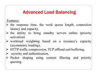 Advanced Load Balancing
Features:
 the response time, the work queue length, connection
latency and capacity,
 the ability to bring standby servers online (priority
activation)
 workload weighting based on a resource’s capacity
(asymmetric loading),
 HTTP traffic compression, TCP offload and buffering,
 security and authentication,
 Packet shaping using content filtering and priority
queuing.
 