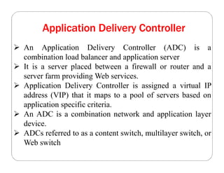 Application Delivery Controller
 An Application Delivery Controller (ADC) is a
combination load balancer and application server
 It is a server placed between a firewall or router and a
server farm providing Web services.
 Application Delivery Controller is assigned a virtual IP
address (VIP) that it maps to a pool of servers based on
application specific criteria.
 An ADC is a combination network and application layer
device.
 ADCs referred to as a content switch, multilayer switch, or
Web switch
 