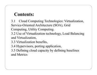 Contents:
3.1 Cloud Computing Technologies: Virtualization,
Service-Oriented Architecture (SOA), Grid
Computing, Utility Computing.
3.2 Use of Virtualization technology, Load Balancing
and Virtualization,
3.3 Virtualization benefits,
3.4 Hypervisors, porting application,
3.5 Defining cloud capacity by defining baselines
and Metrics
 