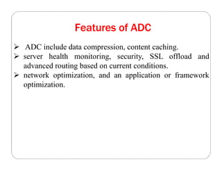 Features of ADC
 ADC include data compression, content caching.
 server health monitoring, security, SSL offload and
advanced routing based on current conditions.
 network optimization, and an application or framework
optimization.
 