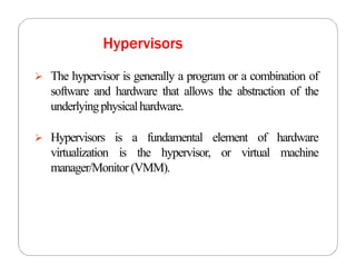 Hypervisors
 The hypervisor is generally a program or a combination of
software and hardware that allows the abstraction of the
underlyingphysicalhardware.
 Hypervisors is a fundamental element of hardware
virtualization is the hypervisor, or virtual machine
manager/Monitor(VMM).
 