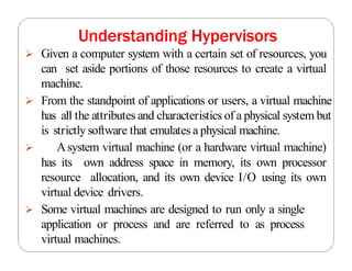 Understanding Hypervisors
 Given a computer system with a certain set of resources, you
can set aside portions of those resources to create a virtual
machine.
 From the standpoint of applications or users, a virtual machine
has all the attributes and characteristics of a physical system but
is strictly software that emulates a physical machine.
 Asystem virtual machine (or a hardware virtual machine)
has its own address space in memory, its own processor
resource allocation, and its own device I/O using its own
virtual device drivers.
 Some virtual machines are designed to run only a single
application or process and are referred to as process
virtual machines.
 