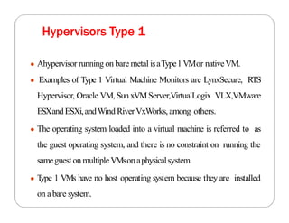 ● Ahypervisor running on bare metal isaType1VMor nativeVM.
● Examples of Type 1 Virtual Machine Monitors are LynxSecure, RTS
Hypervisor, Oracle VM, Sun xVMServer,VirtualLogix VLX,VMware
ESXandESXi,andWind RiverVxWorks, among others.
● The operating system loaded into a virtual machine is referred to as
the guest operating system, and there is no constraint on running the
sameguest on multipleVMson aphysicalsystem.
● T
ype 1 VMs have no host operating system because they are installed
on a bare system.
Hypervisors Type 1
 