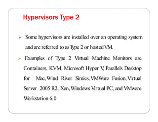 Some hypervisors are installed over an operating system
and are referred to asType 2 or hostedVM.
 Examples of Type 2 Virtual Machine Monitors are
Containers, KVM, Microsoft Hyper V
, Parallels Desktop
for Mac,Wind River Simics,VMWare Fusion,Virtual
Server 2005 R2, Xen,Windows Virtual PC, and VMware
Workstation 6.0
Hypervisors Type 2
 