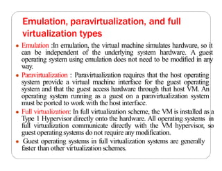 Emulation, paravirtualization, and full
virtualization types
● Emulation :In emulation, the virtual machine simulates hardware, so it
can be independent of the underlying system hardware. A guest
operating system using emulation does not need to be modified in any
way.
● Paravirtualization : Paravirtualization requires that the host operating
system provide a virtual machine interface for the guest operating
system and that the guest access hardware through that host VM. An
operating system running as a guest on a paravirtualization system
must be ported to work with the host interface.
● Full virtualization: In full virtualization scheme, the VM is installed as a
Type 1 Hypervisor directly onto the hardware. All operating systems in
full virtualization communicate directly with the VM hypervisor, so
guest operating systems do not require anymodification.
● Guest operating systems in full virtualization systems are generally
faster than other virtualization schemes.
 