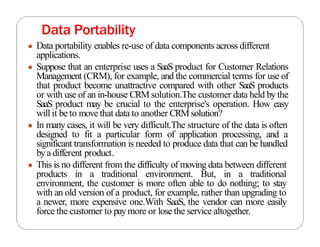 Data Portability
● Data portability enables re-use of data components across different
applications.
● Suppose that an enterprise uses a SaaS product for Customer Relations
Management (CRM), for example, and the commercial terms for use of
that product become unattractive compared with other SaaS products
or with use of an in-house CRM solution.The customer data held by the
SaaS product may be crucial to the enterprise's operation. How easy
will it be to move that data to another CRM solution?
● In many cases, it will be very difficult.The structure of the data is often
designed to fit a particular form of application processing, and a
significant transformation is needed to produce data that can be handled
byadifferent product.
● This is no different from the difficulty of moving data between different
products in a traditional environment. But, in a traditional
environment, the customer is more often able to do nothing; to stay
with an old version of a product, for example, rather than upgrading to
a newer, more expensive one.With SaaS, the vendor can more easily
force the customer to paymore or lose the service altogether.
 