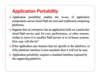 Application Portability
● Application portability enables the re-use of application
components across cloud PaaSservices and traditional computing
platforms.
● Suppose that an enterprise has an application built on a particular
cloud PaaS service and, for cost, performance, or other reasons,
wishes to move it to another PaaSservice or to in-house systems.
How easywill thisbe?
● If the application uses features that are specific to the platform, or
if the platform interface is non-standard,then it will not be easy.
● Application portability requires a standard interface exposed by
the supportingplatform.
 
