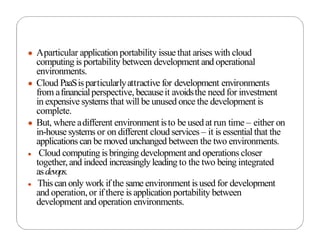 ● Aparticular application portability issue that arises with cloud
computing is portability between development and operational
environments.
● Cloud PaaSisparticularlyattractive for development environments
from afinancialperspective, becauseit avoidsthe need for investment
in expensive systems that will be unused once the development is
complete.
● But, where adifferent environmentisto be usedat run time – either on
in-house systems or on different cloud services – it is essential that the
applications can be moved unchanged between the two environments.
● Cloud computing is bringing development and operations closer
together, and indeed increasinglyleading to the two being integrated
asdevops.
● This can only work if the same environment is used for development
and operation,or if there is application portability between
development and operation environments.
 