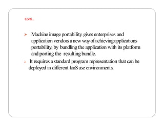  Machine image portability gives enterprises and
applicationvendorsanewwayofachievingapplications
portability, by bundling the application with its platform
and porting the resultingbundle.
 It requires astandard program representation that can be
deployed in different IaaSuse environments.
Conti…
 