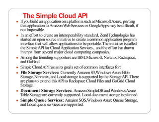 The Simple Cloud API
● Ifyoubuild anapplicationon aplatform suchasMicrosoftAzure, porting
that applicationto AmazonWebServicesor GoogleAppsmaybe difficult, if
not impossible.
● In an effort to create an interoperability standard, ZendTechnologies has
started an open source initiative to create a common application program
interface that will allow applicationsto be portable.The initiative iscalled
the SimpleAPIfor CloudApplicationServices, andthe effort hasdrawn
interest from several major cloud computing companies.
● Amongthe foundingsupporters are IBM,Microsoft, Nivanix,Rackspace,
and GoGrid.
● Simple CloudAPI has asits goal aset of common interfaces for:
● File Storage Services: CurrentlyAmazonS3,WindowsAzureBlob
Storage,Nirvanix, andLocalstorage issupported bythe StorageAPI.There
are plans to extend thisAPIto Rackspace Cloud Files and GoGrid Cloud
Storage.
● Document Storage Services: AmazonSimpleDBandWindowsAzure
TableStorage are currently supported. Local document storage is planned.
● Simple Queue Services: AmazonSQS,WindowsAzureQueue Storage,
and Local queue services are supported.
 