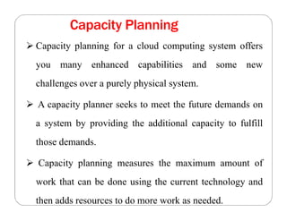 Capacity Planning
 Capacity planning for a cloud computing system offers
you many enhanced capabilities and some new
challenges over a purely physical system.
 A capacity planner seeks to meet the future demands on
a system by providing the additional capacity to fulfill
those demands.
 Capacity planning measures the maximum amount of
work that can be done using the current technology and
then adds resources to do more work as needed.
 