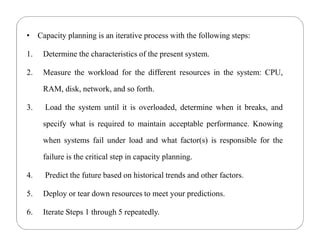 • Capacity planning is an iterative process with the following steps:
1. Determine the characteristics of the present system.
2. Measure the workload for the different resources in the system: CPU,
RAM, disk, network, and so forth.
3. Load the system until it is overloaded, determine when it breaks, and
specify what is required to maintain acceptable performance. Knowing
when systems fail under load and what factor(s) is responsible for the
failure is the critical step in capacity planning.
4. Predict the future based on historical trends and other factors.
5. Deploy or tear down resources to meet your predictions.
6. Iterate Steps 1 through 5 repeatedly.
 
