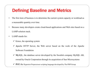 Defining Baseline and Metrics
• The first item of business is to determine the current system capacity or workload as
a measurable quantity over time.
• Because many developers create cloud-based applications and Web sites based on a
LAMP solution stack.
• LAMP stands for:
 Linux, the operating system
 Apache HTTP Server, the Web server based on the work of the Apache
Software Foundation
 MySQL, the database server developed by the Swedish company MySQL AB,
owned by Oracle Corporation through its acquisition of Sun Microsystems
 PHP, the Hypertext Preprocessor scripting language developed by The PHP Group
 