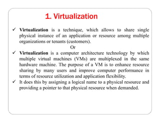 1. Virtualization
 Virtualization is a technique, which allows to share single
physical instance of an application or resource among multiple
organizations or tenants (customers).
Or
 Virtualization is a computer architecture technology by which
multiple virtual machines (VMs) are multiplexed in the same
hardware machine. The purpose of a VM is to enhance resource
sharing by many users and improve computer performance in
terms of resource utilization and application flexibility.
 It does this by assigning a logical name to a physical resource and
providing a pointer to that physical resource when demanded.
 