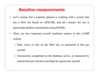 Baseline measurements
• Let’s assume that a capacity planner is working with a system that
has a Web site based on APACHE, and let’s assume the site is
processing database transactions using MySQL.
• There are two important overall workload metrics in this LAMP
system:
– Page views or hits on the Web site, as measured in hits per
second.
– Transactions completed on the database server, as measured by
transactions per second or perhaps by queries per second
 