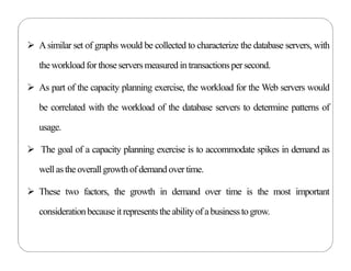  Asimilar set of graphs would be collected to characterize the database servers, with
theworkloadfor thoseserversmeasured in transactionspersecond.
 As part of the capacity planning exercise, the workload for the Web servers would
be correlated with the workload of the database servers to determine patterns of
usage.
 The goal of a capacity planning exercise is to accommodate spikes in demand as
well astheoverallgrowth ofdemand overtime.
 These two factors, the growth in demand over time is the most important
considerationbecauseitrepresentstheabilityof abusinessto grow.
 