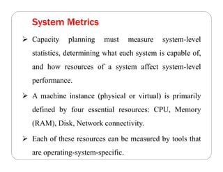 System Metrics
 Capacity planning must measure system-level
statistics, determining what each system is capable of,
and how resources of a system affect system-level
performance.
 A machine instance (physical or virtual) is primarily
defined by four essential resources: CPU, Memory
(RAM), Disk, Network connectivity.
 Each of these resources can be measured by tools that
are operating-system-specific.
 