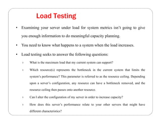 Load Testing
• Examining your server under load for system metrics isn’t going to give
you enough information to do meaningful capacity planning.
• You need to know what happens to a system when the load increases.
• Load testing seeks to answer the following questions:
› What is the maximum load that my current system can support?
› Which resource(s) represents the bottleneck in the current system that limits the
system’s performance? This parameter is referred to as the resource ceiling. Depending
upon a server’s configuration, any resource can have a bottleneck removed, and the
resource ceiling then passes onto another resource.
› Can I alter the configuration of my server in order to increase capacity?
› How does this server’s performance relate to your other servers that might have
different characteristics?
 