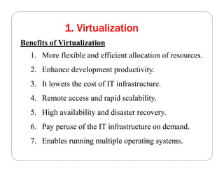 1. Virtualization
Benefits of Virtualization
1. More flexible and efficient allocation of resources.
2. Enhance development productivity.
3. It lowers the cost of IT infrastructure.
4. Remote access and rapid scalability.
5. High availability and disaster recovery.
6. Pay peruse of the IT infrastructure on demand.
7. Enables running multiple operating systems.
 