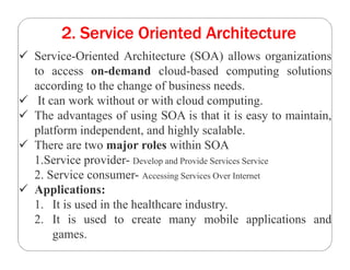 2. Service Oriented Architecture
 Service-Oriented Architecture (SOA) allows organizations
to access on-demand cloud-based computing solutions
according to the change of business needs.
 It can work without or with cloud computing.
 The advantages of using SOA is that it is easy to maintain,
platform independent, and highly scalable.
 There are two major roles within SOA
1.Service provider- Develop and Provide Services Service
2. Service consumer- Accessing Services Over Internet
 Applications:
1. It is used in the healthcare industry.
2. It is used to create many mobile applications and
games.
 