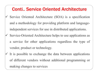 Conti.. Service Oriented Architecture
 Service Oriented Architecture (SOA) is a specification
and a methodology for providing platform and language-
independent services for use in distributed applications.
 Service-Oriented Architecture helps to use applications as
a service for other applications regardless the type of
vendor, product or technology.
 It is possible to exchange the data between applications
of different vendors without additional programming or
making changes to services
 