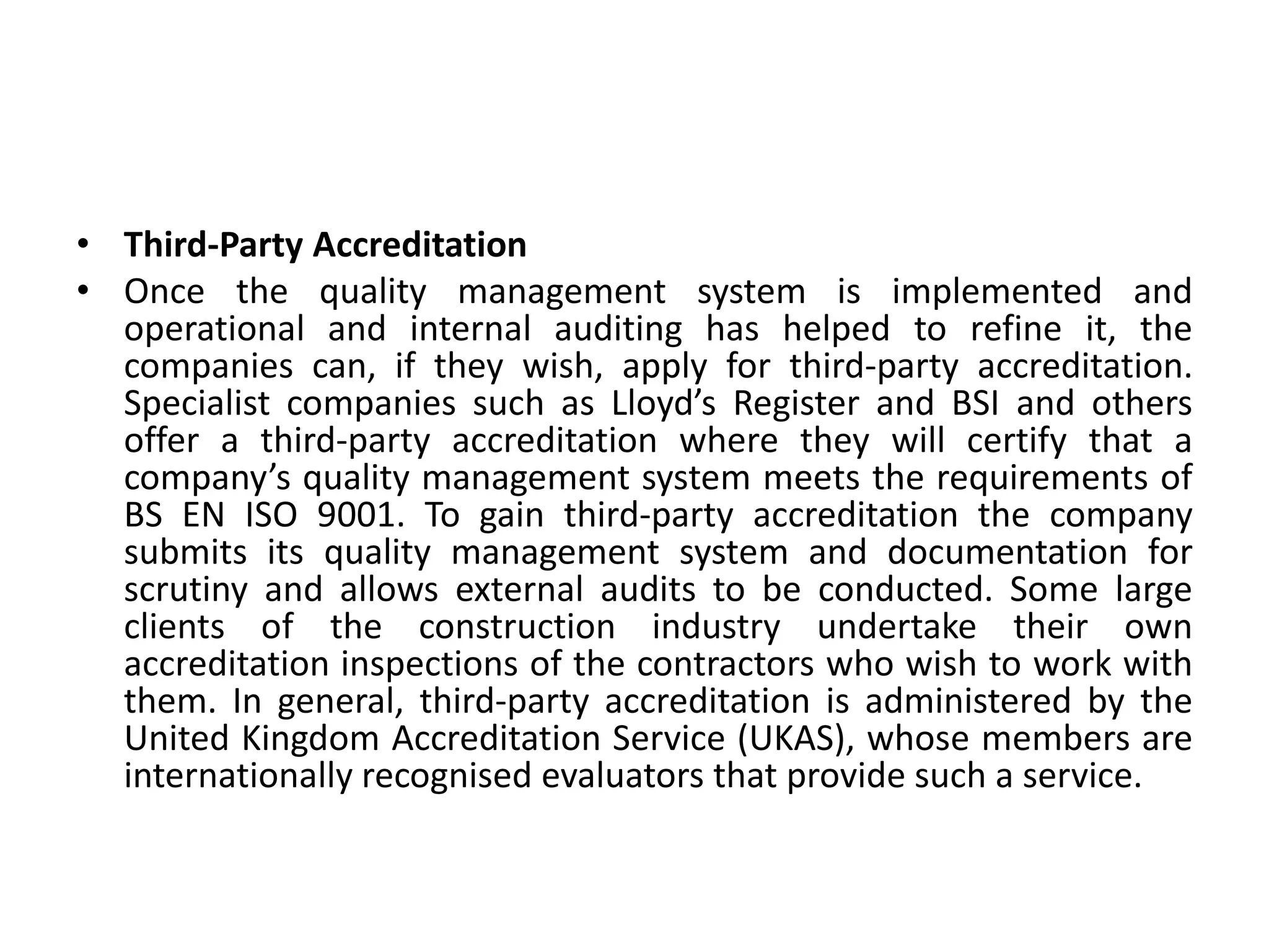 • Third-Party Accreditation
• Once the quality management system is implemented and
operational and internal auditing has helped to refine it, the
companies can, if they wish, apply for third-party accreditation.
Specialist companies such as Lloyd’s Register and BSI and others
offer a third-party accreditation where they will certify that a
company’s quality management system meets the requirements of
BS EN ISO 9001. To gain third-party accreditation the company
submits its quality management system and documentation for
scrutiny and allows external audits to be conducted. Some large
clients of the construction industry undertake their own
accreditation inspections of the contractors who wish to work with
them. In general, third-party accreditation is administered by the
United Kingdom Accreditation Service (UKAS), whose members are
internationally recognised evaluators that provide such a service.
 
