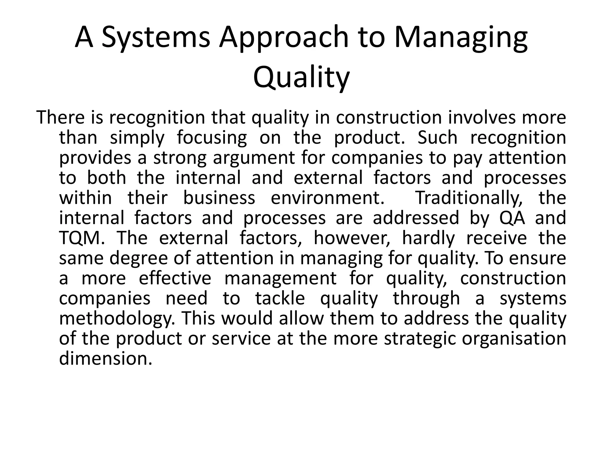 A Systems Approach to Managing
Quality
There is recognition that quality in construction involves more
than simply focusing on the product. Such recognition
provides a strong argument for companies to pay attention
to both the internal and external factors and processes
within their business environment. Traditionally, the
internal factors and processes are addressed by QA and
TQM. The external factors, however, hardly receive the
same degree of attention in managing for quality. To ensure
a more effective management for quality, construction
companies need to tackle quality through a systems
methodology. This would allow them to address the quality
of the product or service at the more strategic organisation
dimension.
 