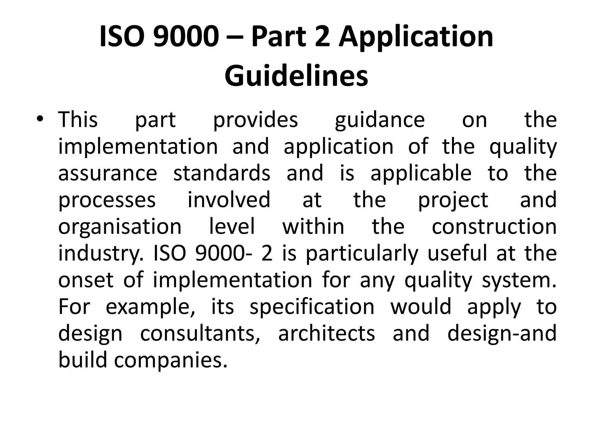 ISO 9000 – Part 2 Application
Guidelines
• This part provides guidance on the
implementation and application of the quality
assurance standards and is applicable to the
processes involved at the project and
organisation level within the construction
industry. ISO 9000- 2 is particularly useful at the
onset of implementation for any quality system.
For example, its specification would apply to
design consultants, architects and design-and
build companies.
 