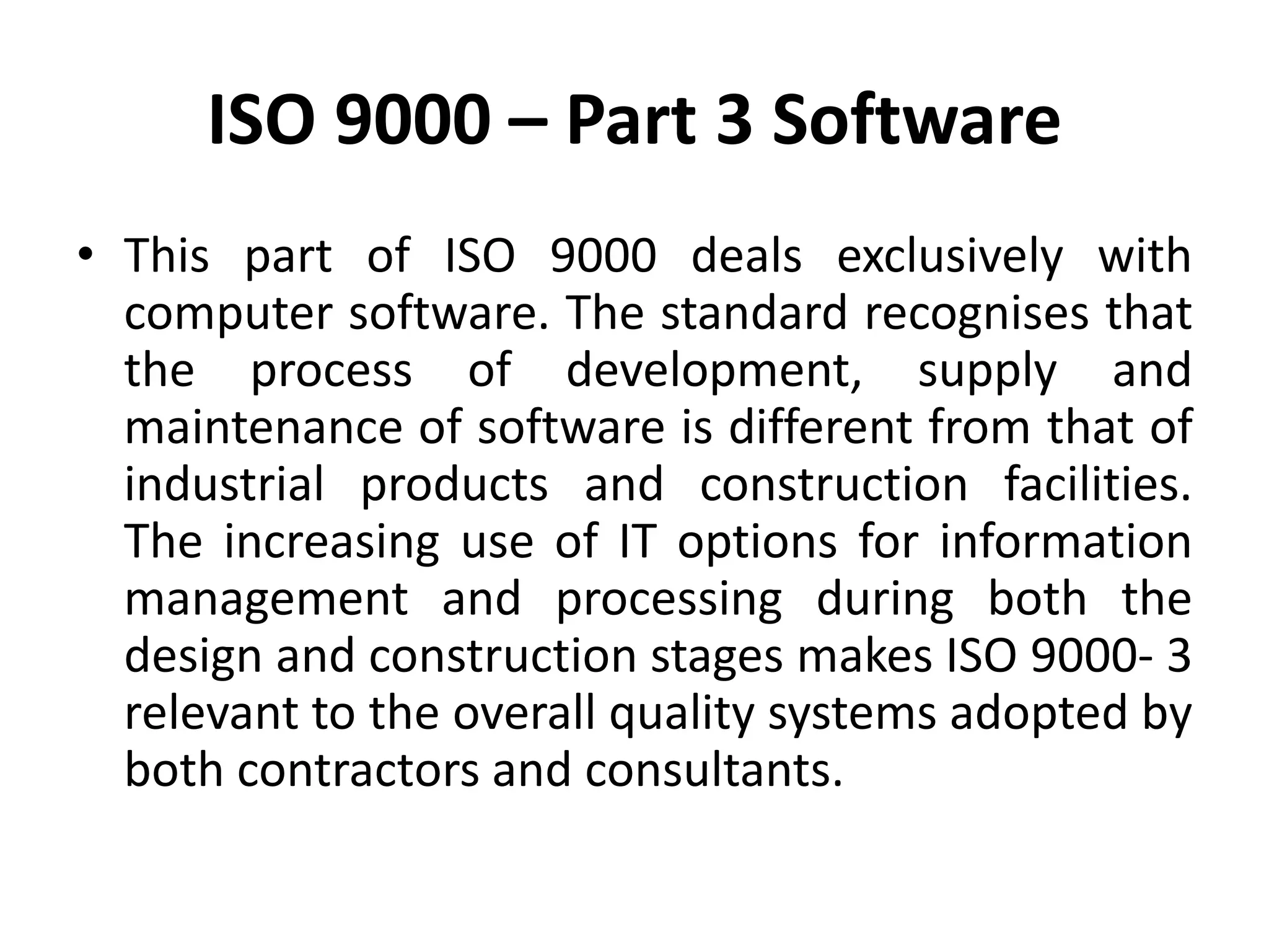 ISO 9000 – Part 3 Software
• This part of ISO 9000 deals exclusively with
computer software. The standard recognises that
the process of development, supply and
maintenance of software is different from that of
industrial products and construction facilities.
The increasing use of IT options for information
management and processing during both the
design and construction stages makes ISO 9000- 3
relevant to the overall quality systems adopted by
both contractors and consultants.
 
