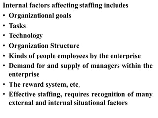 Internal factors affecting staffing includes
• Organizational goals
• Tasks
• Technology
• Organization Structure
• Kinds of people employees by the enterprise
• Demand for and supply of managers within the
enterprise
• The reward system, etc,
• Effective staffing, requires recognition of many
external and internal situational factors
 