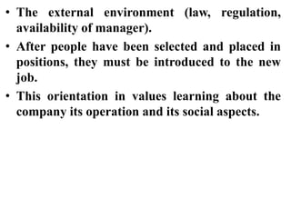 • The external environment (law, regulation,
availability of manager).
• After people have been selected and placed in
positions, they must be introduced to the new
job.
• This orientation in values learning about the
company its operation and its social aspects.
 