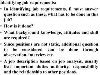 Identifying job requirements:
• In identifying job requirements, fi must answer
question such as these, what has to be done in this
job?
• How is it done?
• What background knowledge, attitudes and skill
are required?
• Since positions are not static, additional question
to be considered can be done through
observation, interview etc.
• A job description based on job analysis, usually
lists important duties authority, responsibility
and the relationship to other positions.
 