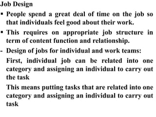 Job Design
 People spend a great deal of time on the job so
that individuals feel good about their work.
 This requires on appropriate job structure in
term of content function and relationship.
- Design of jobs for individual and work teams:
First, individual job can be related into one
category and assigning an individual to carry out
the task
This means putting tasks that are related into one
category and assigning an individual to carry out
task
 