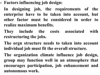 - Factors influencing job design:
In designing job, the requirements of the
enterprise have to be taken into account, but
other factor must be considered in order to
realize maximum benefits.
They include the costs associated with
restructuring the jobs.
The orgn structure needs to taken into account
individual job must fit the overall structure.
The organization climate influence job design,
group may function well in an atmosphere that
encourages participation, job enhancement and
autonomous work.
 