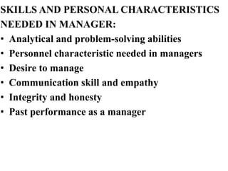 SKILLS AND PERSONAL CHARACTERISTICS
NEEDED IN MANAGER:
• Analytical and problem-solving abilities
• Personnel characteristic needed in managers
• Desire to manage
• Communication skill and empathy
• Integrity and honesty
• Past performance as a manager
 