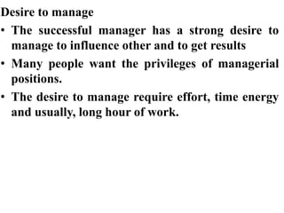 Desire to manage
• The successful manager has a strong desire to
manage to influence other and to get results
• Many people want the privileges of managerial
positions.
• The desire to manage require effort, time energy
and usually, long hour of work.
 